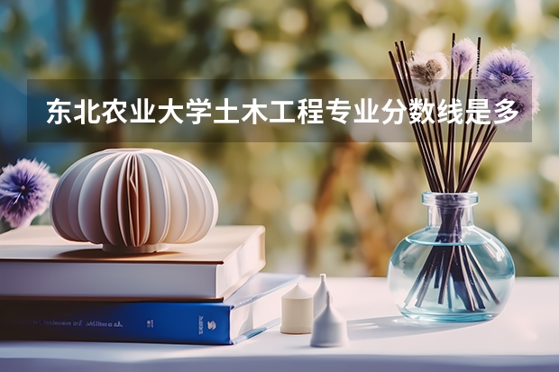东北农业大学土木工程专业分数线是多少(历年分数线汇总)